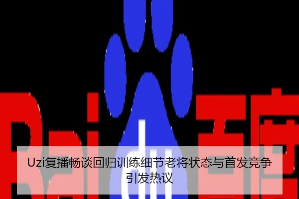 Uzi复播畅谈回归训练细节老将状态与首发竞争引发热议
