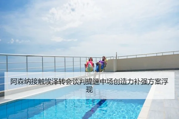 阿森纳接触埃泽转会谈判提速中场创造力补强方案浮现