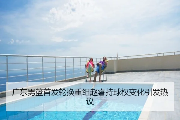 广东男篮首发轮换重组赵睿持球权变化引发热议
