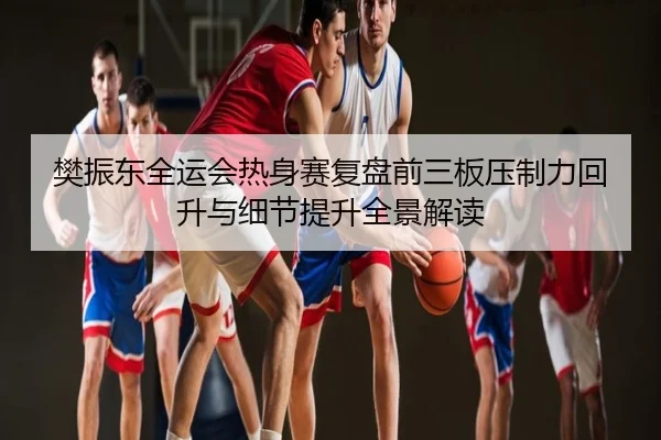 樊振东全运会热身赛复盘前三板压制力回升与细节提升全景解读