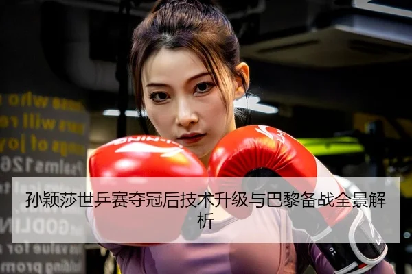 孙颖莎世乒赛夺冠后技术升级与巴黎备战全景解析