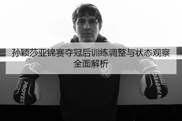 孙颖莎亚锦赛夺冠后训练调整与状态观察全面解析