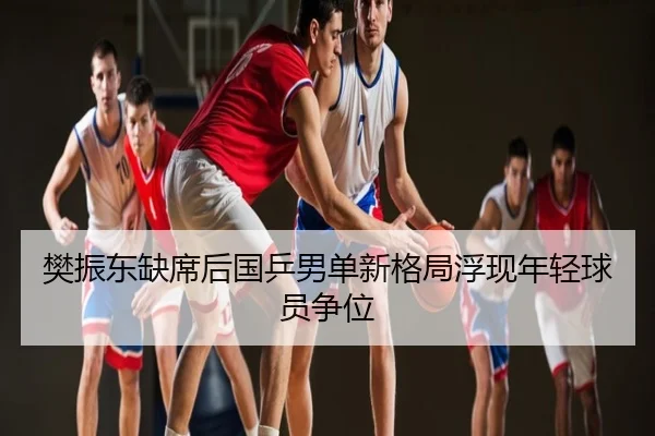 樊振东缺席后国乒男单新格局浮现年轻球员争位