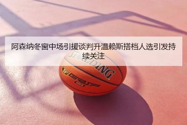 阿森纳冬窗中场引援谈判升温赖斯搭档人选引发持续关注