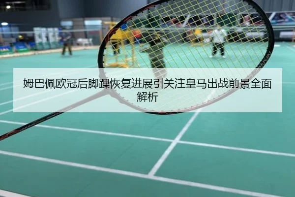 姆巴佩欧冠后脚踝恢复进展引关注皇马出战前景全面解析